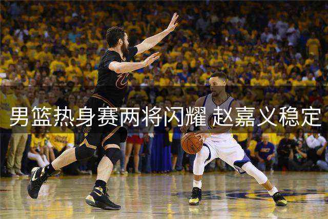 男篮热身赛两将闪耀 赵嘉义稳定 焦泊乔惊艳