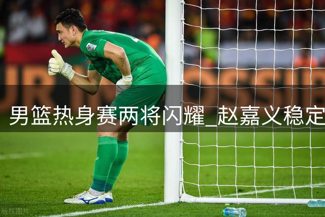 男篮热身赛两将闪耀 赵嘉义稳定 焦泊乔惊艳