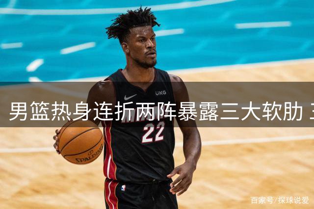 男篮热身连折两阵暴露三大软肋 三悍将或成破局关键