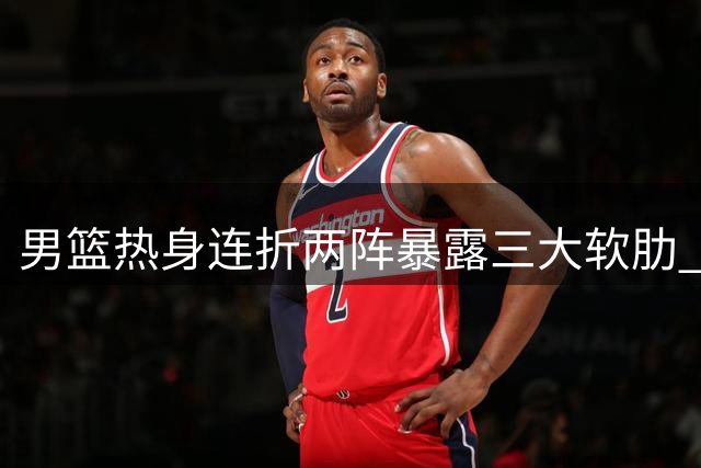 男篮热身连折两阵暴露三大软肋 三悍将或成破局关键
